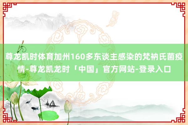 尊龙凯时体育加州160多东谈主感染的梵衲氏菌疫情-尊龙凯龙时「中国」官方网站-登录入口