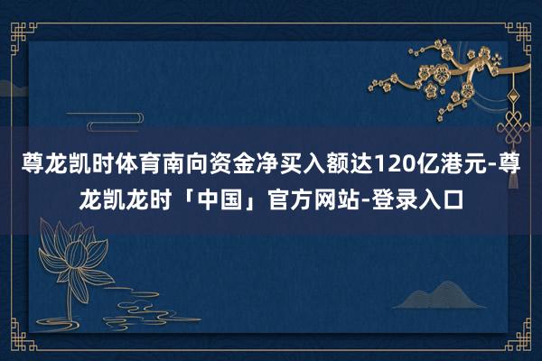 尊龙凯时体育南向资金净买入额达120亿港元-尊龙凯龙时「中国」官方网站-登录入口