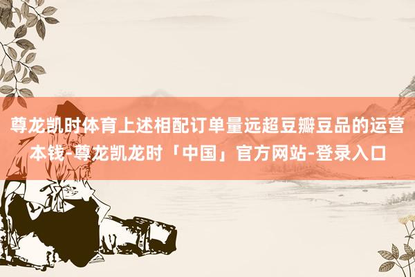 尊龙凯时体育上述相配订单量远超豆瓣豆品的运营本钱-尊龙凯龙时「中国」官方网站-登录入口