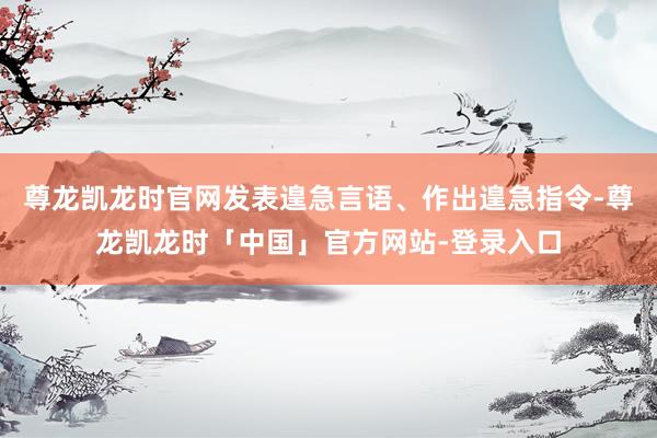 尊龙凯龙时官网发表遑急言语、作出遑急指令-尊龙凯龙时「中国」官方网站-登录入口
