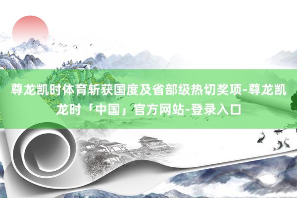 尊龙凯时体育斩获国度及省部级热切奖项-尊龙凯龙时「中国」官方网站-登录入口