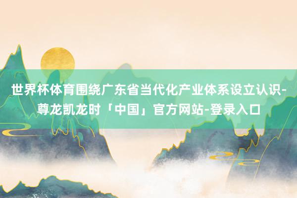 世界杯体育围绕广东省当代化产业体系设立认识-尊龙凯龙时「中国」官方网站-登录入口