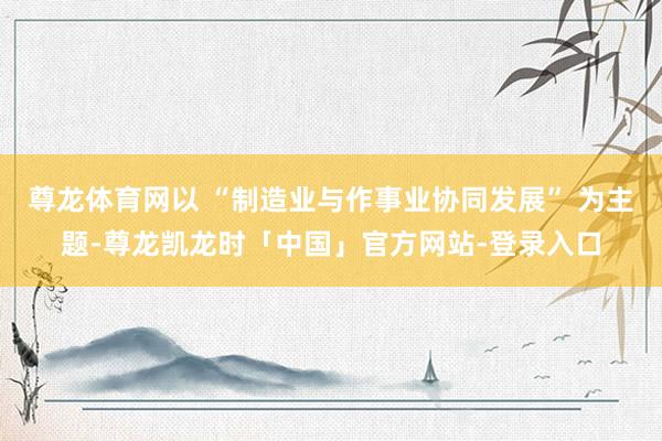 尊龙体育网以 “制造业与作事业协同发展” 为主题-尊龙凯龙时「中国」官方网站-登录入口